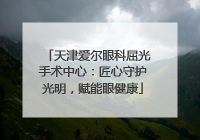天津爱尔眼科屈光手术中心：匠心守护光明，赋能眼健康