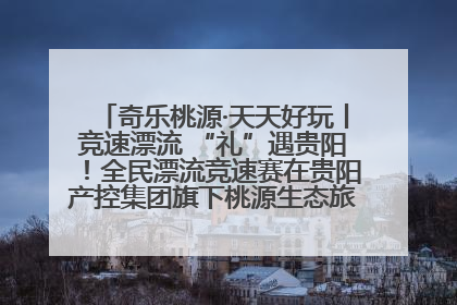 奇乐桃源·天天好玩丨竞速漂流 “礼”遇贵阳！全民漂流竞速赛在贵阳产控集团旗下桃源生态旅游度假区举行