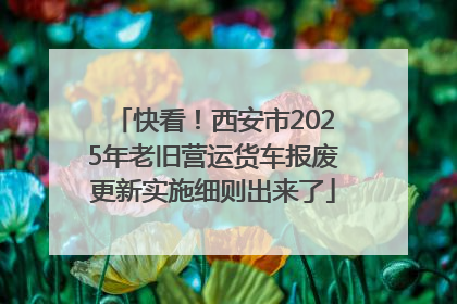 快看！西安市2025年老旧营运货车报废更新实施细则出来了