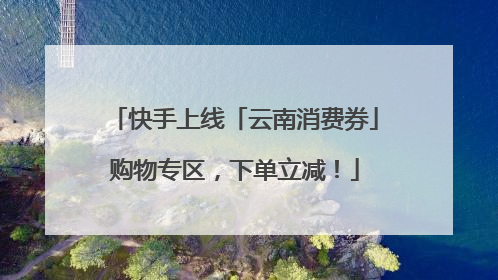 快手上线「云南消费券」购物专区，下单立减！