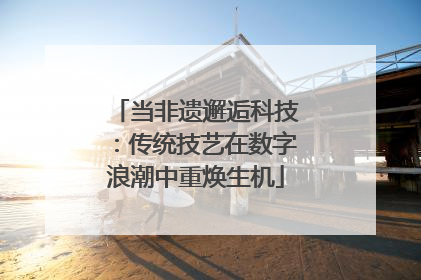 当非遗邂逅科技：传统技艺在数字浪潮中重焕生机