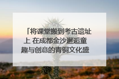 将课堂搬到考古遗址上 在成都金沙邂逅童趣与创意的青铜文化盛宴｜文化中国行