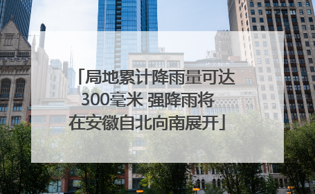 局地累计降雨量可达300毫米 强降雨将在安徽自北向南展开