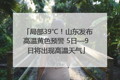 局部39℃！山东发布高温黄色预警 5日—9日将出现高温天气