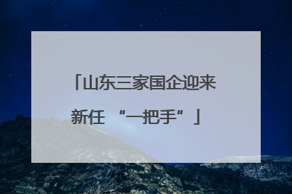 山东三家国企迎来新任 “一把手”