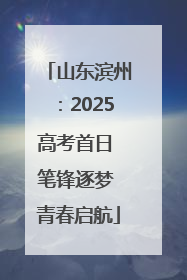 山东滨州：2025高考首日 笔锋逐梦 青春启航