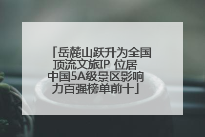岳麓山跃升为全国顶流文旅IP 位居中国5A级景区影响力百强榜单前十