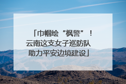 巾帼绘“枫警”！云南这支女子巡防队助力平安边境建设
