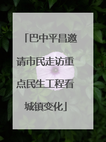 巴中平昌邀请市民走访重点民生工程看城镇变化