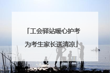 工会驿站暖心护考 为考生家长送清凉