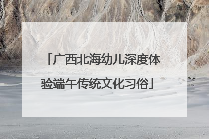 广西北海幼儿深度体验端午传统文化习俗