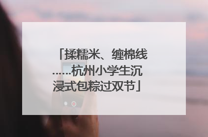揉糯米、缠棉线……杭州小学生沉浸式包粽过双节