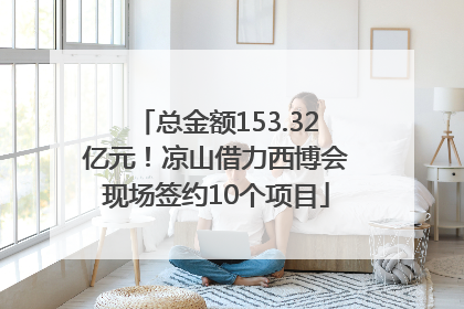 总金额153.32亿元！凉山借力西博会现场签约10个项目