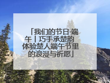 我们的节日·端午丨巧手承楚韵 体验楚人端午节里的浪漫与祈愿