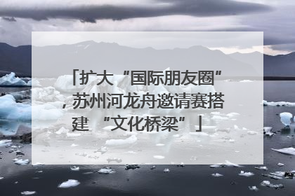 扩大“国际朋友圈”，苏州河龙舟邀请赛搭建 “文化桥梁”