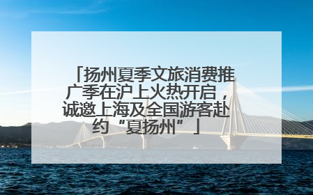 扬州夏季文旅消费推广季在沪上火热开启，诚邀上海及全国游客赴约“夏扬州”