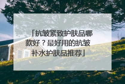抗皱紧致护肤品哪款好？最好用的抗皱补水护肤品推荐