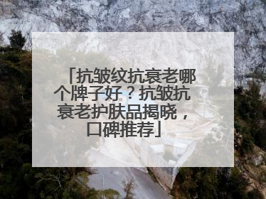 抗皱纹抗衰老哪个牌子好？抗皱抗衰老护肤品揭晓，口碑推荐