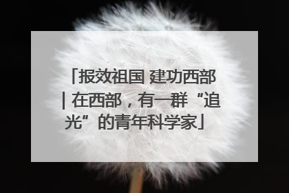报效祖国 建功西部｜在西部，有一群“追光”的青年科学家