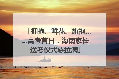 拥抱、鲜花、旗袍……高考首日，海南家长送考仪式感拉满
