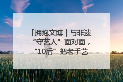 拥抱文博｜与非遗“守艺人”面对面，“10后”把老手艺玩出“潮”花样