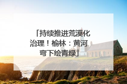 持续推进荒漠化治理！榆林：黄河弯下绘青绿