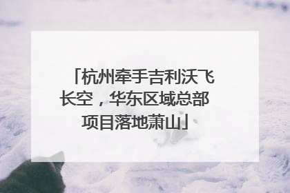 杭州牵手吉利沃飞长空，华东区域总部项目落地萧山
