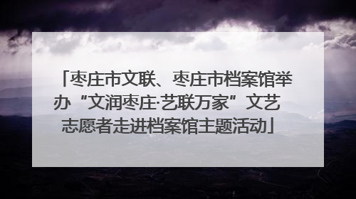 枣庄市文联、枣庄市档案馆举办“文润枣庄·艺联万家”文艺志愿者走进档案馆主题活动