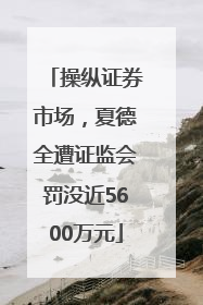 操纵证券市场，夏德全遭证监会罚没近5600万元