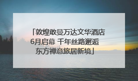 敦煌敢曼万达文华酒店6月启幕 千年丝路邂逅东方禅意旅居新境