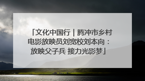 文化中国行｜腾冲市乡村电影放映员刘宽校刘本向：放映父子兵 接力光影梦