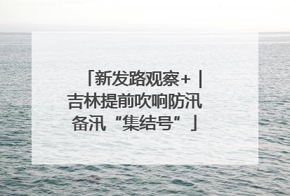 新发路观察+｜吉林提前吹响防汛备汛“集结号”