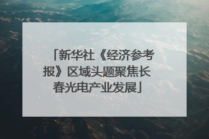 新华社《经济参考报》区域头题聚焦长春光电产业发展