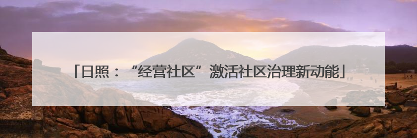 日照：“经营社区”激活社区治理新动能
