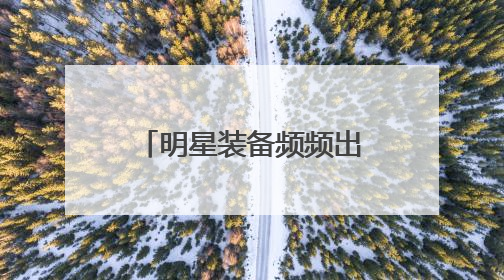 明星装备频频出圈 “我们好东西多着呢！”