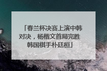 春兰杯决赛上演中韩对决，杨楷文首局完胜韩国棋手朴廷桓