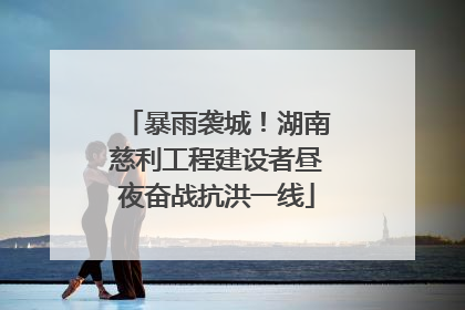 暴雨袭城！湖南慈利工程建设者昼夜奋战抗洪一线