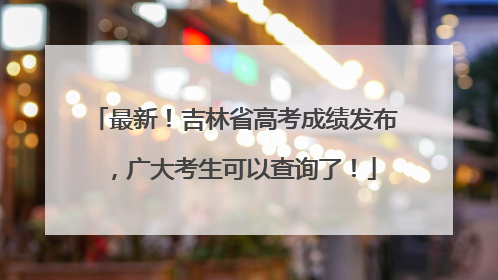 最新！吉林省高考成绩发布，广大考生可以查询了！
