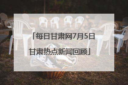 每日甘肃网7月5日甘肃热点新闻回顾