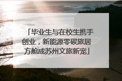 毕业生与在校生携手创业，新能源零碳旅居方舱成苏州文旅新宠
