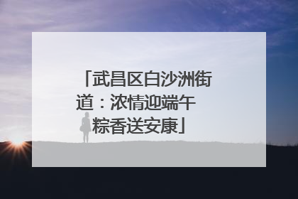 武昌区白沙洲街道：浓情迎端午 粽香送安康