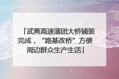 武黄高速蒲团大桥铺装完成，“路基改桥”方便周边群众生产生活