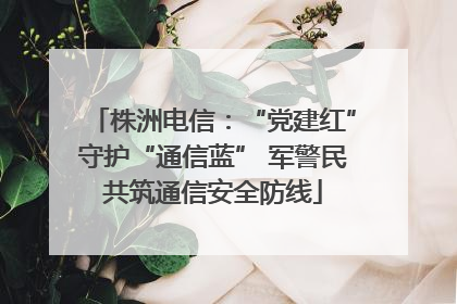 株洲电信：“党建红”守护“通信蓝” 军警民共筑通信安全防线