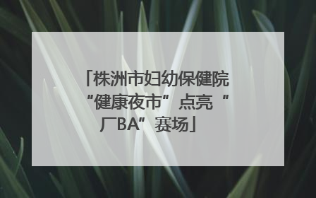 株洲市妇幼保健院“健康夜市”点亮“厂BA”赛场