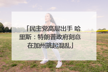 民主党高层出手 哈里斯：特朗普政府刻意在加州挑起混乱
