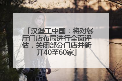 汉堡王中国：将对餐厅门店布局进行全面评估，关闭部分门店并新开40至60家