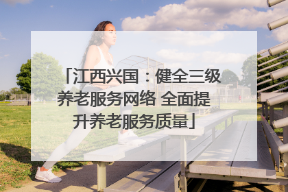 江西兴国：健全三级养老服务网络 全面提升养老服务质量