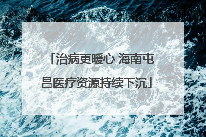 治病更暖心 海南屯昌医疗资源持续下沉