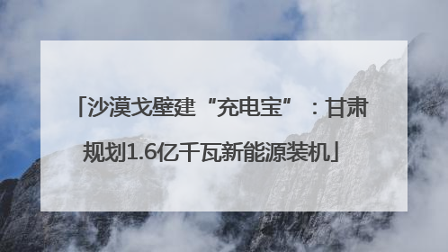 沙漠戈壁建“充电宝”：甘肃规划1.6亿千瓦新能源装机