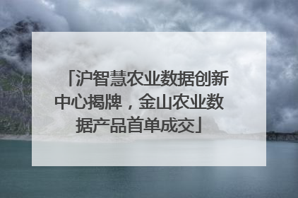 沪智慧农业数据创新中心揭牌，金山农业数据产品首单成交